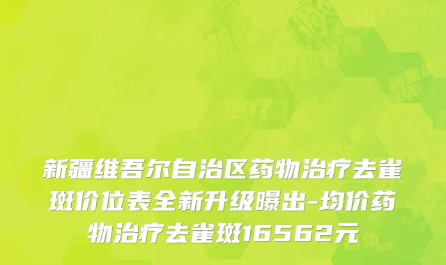 新疆维吾尔自治区药物治疗去雀斑价位表全新升级曝出-均价药物治疗去雀斑16562元