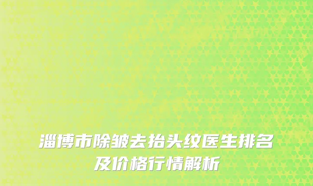 淄博市除皱去抬头纹医生排名及价格行情解析