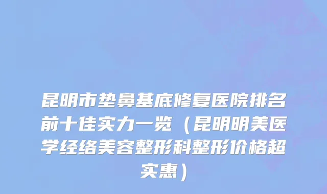 昆明市垫鼻基底修复医院排名前十佳实力一览（昆明明美医学经络美容整形科整形价格超实惠）