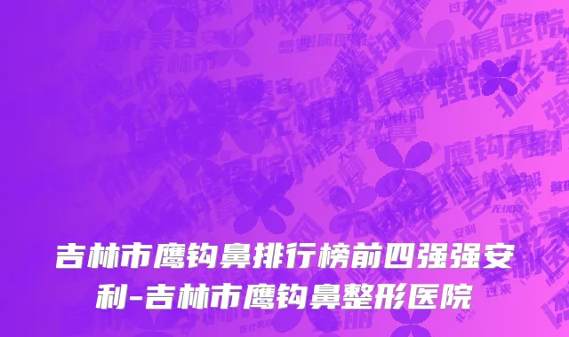 吉林市鹰钩鼻排行榜前四强强安利-吉林市鹰钩鼻整形医院