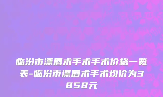 临汾市漂唇术手术手术价格一览表-临汾市漂唇术手术均价为3858元