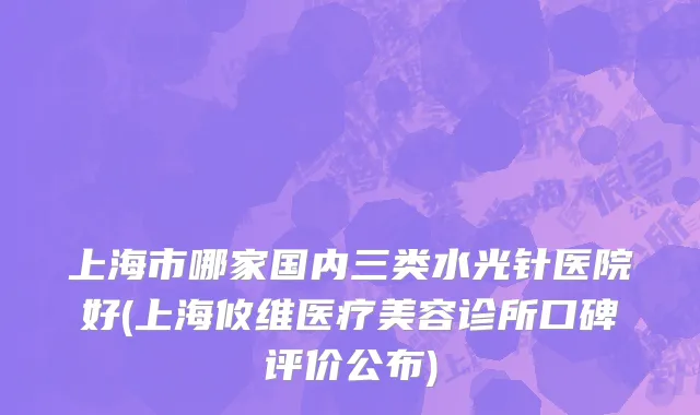 上海市哪家国内三类水光针医院好(上海攸维医疗美容诊所口碑评价公布)