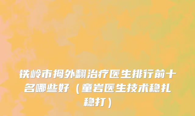 铁岭市拇外翻治疗医生排行前十名哪些好（童岩医生技术稳扎稳打）