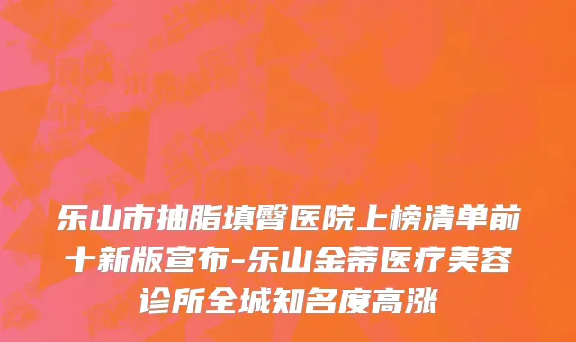乐山市抽脂填臀医院上榜清单前十新版宣布-乐山金蒂医疗美容诊所全城知名度高涨