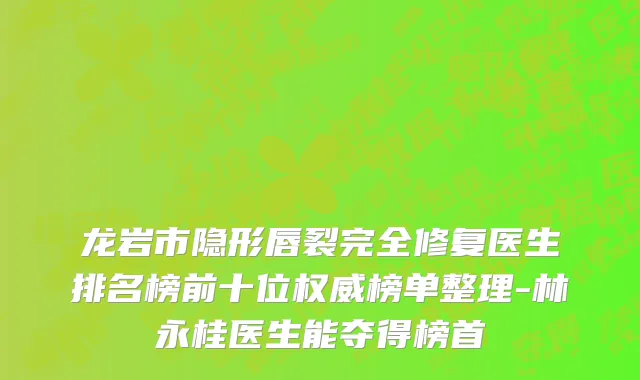 龙岩市隐形唇裂完全修复医生排名榜前十位权威榜单整理-林永桂医生能夺得榜首