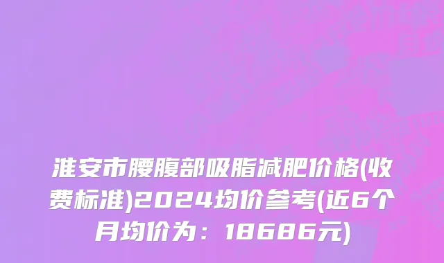 淮安市腰腹部吸脂减肥价格(收费标准)2024均价参考(近6个月均价为：18686元)