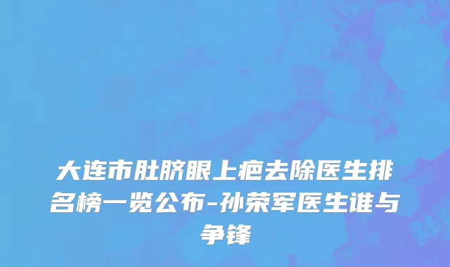大连市肚脐眼上疤去除医生排名榜一览公布-孙荣军医生谁与争锋