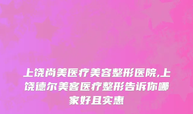 上饶尚美医疗美容整形医院,上饶德尔美客医疗整形告诉你哪家好且实惠