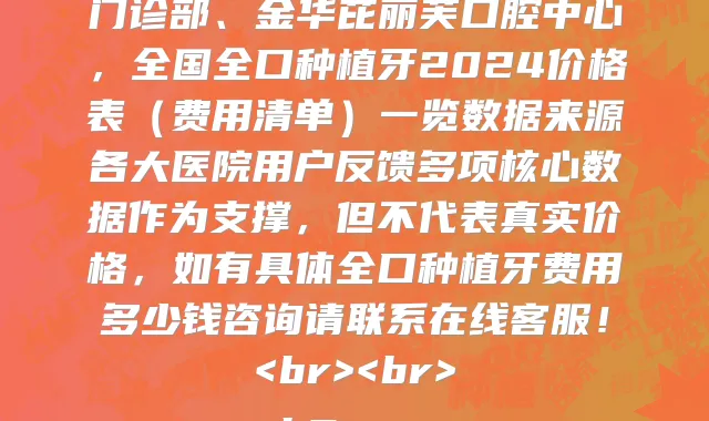 全国全口种植牙医院价格表2024版，公示最新全国全口种植牙收费价目表一览表的医院有黑龙江省医院香坊总院口腔科、常德美奥口腔医院、伊宁德灵口腔诊所、佛山春芽口腔医院、苏州美奥口腔医院门诊部、深圳弘和口腔(罗湖田心店)、昆明昆德口腔门诊盘龙金实小区口腔诊所、辽宁中医药大学附属医院口腔科、泰州北极星口腔门诊部、金华芘丽芙口腔中心，全国全口种植牙2024价格表（费用清单）一览数据来源各大医院用户反馈多项核心数据作为支撑，但不代表真实价格，如有具体全口种植牙费用多少钱咨询请联系在线客服！<br><br>
<h2><