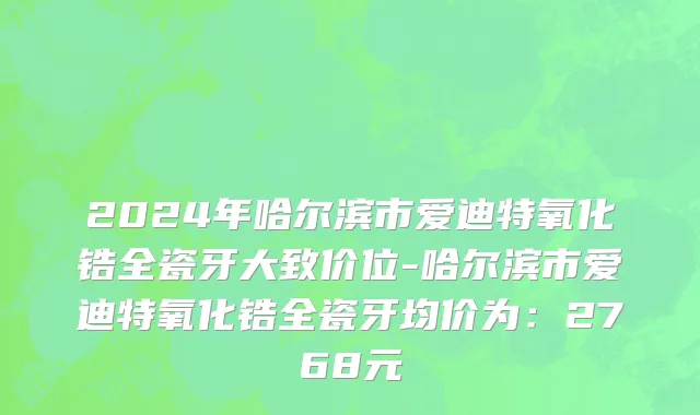 2024年哈尔滨市爱迪特氧化锆全瓷牙大致价位-哈尔滨市爱迪特氧化锆全瓷牙均价为：2768元