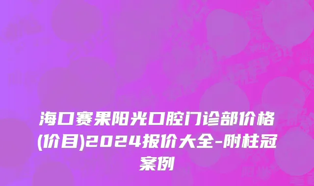 海口赛果阳光口腔门诊部价格(价目)2024报价大全-附柱冠案例