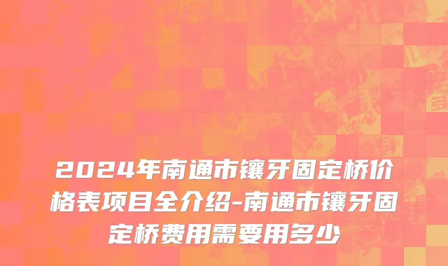 2024年南通市镶牙固定桥价格表项目全介绍-南通市镶牙固定桥费用需要用多少