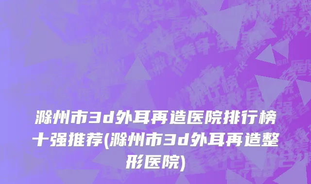 滁州市3d外耳再造医院排行榜十强推荐(滁州市3d外耳再造整形医院)