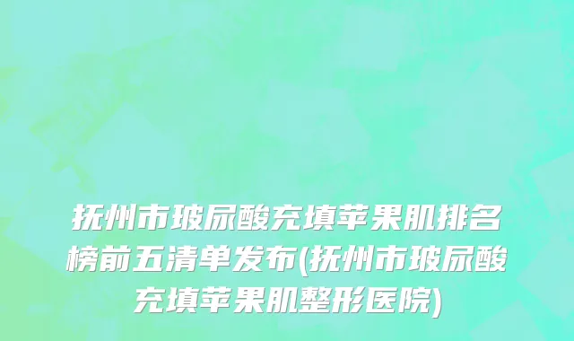 抚州市玻尿酸充填苹果肌排名榜前五清单发布(抚州市玻尿酸充填苹果肌整形医院)
