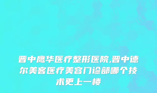 晋中鹰华医疗整形医院,晋中德尔美客医疗美容门诊部哪个技术更上一楼