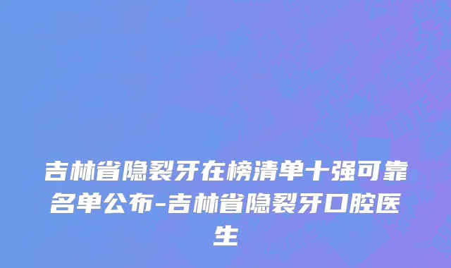 吉林省隐裂牙在榜清单十强可靠名单公布-吉林省隐裂牙口腔医生