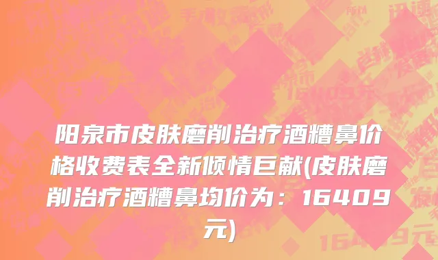 阳泉市皮肤磨削治疗酒糟鼻价格收费表全新倾情巨献(皮肤磨削治疗酒糟鼻均价为：16409元)
