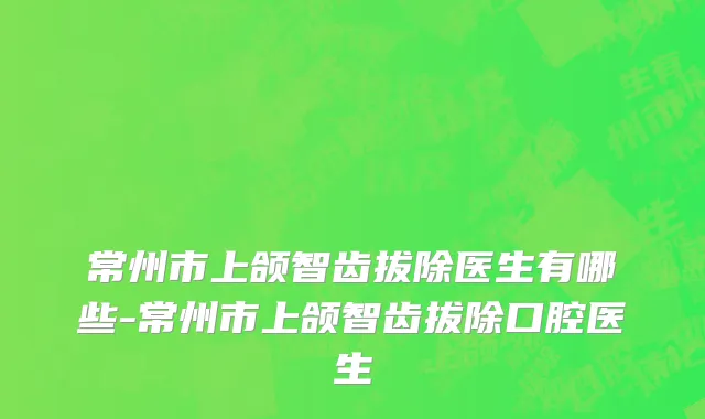 常州市上颌智齿拔除医生有哪些-常州市上颌智齿拔除口腔医生
