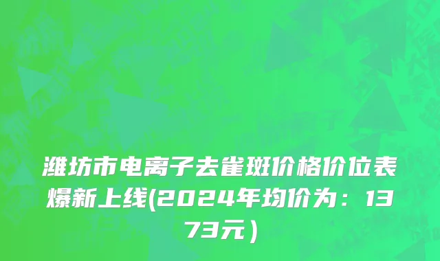 潍坊市电离子去雀斑价格价位表爆新上线(2024年均价为：1373元）