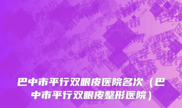 巴中市平行双眼皮医院名次（巴中市平行双眼皮整形医院）