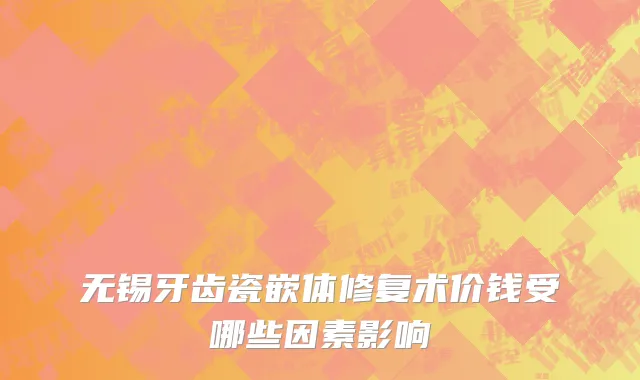 无锡牙齿瓷嵌体修复术价钱受哪些因素影响
