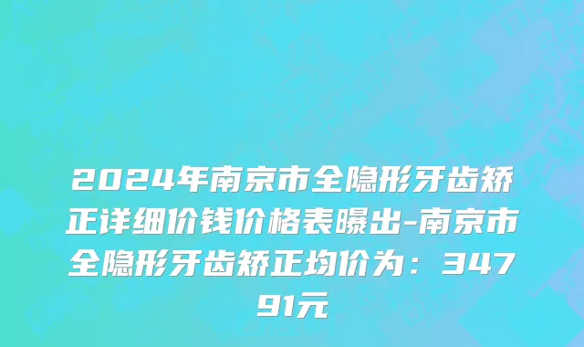 2024年南京市全隐形牙齿矫正详细价钱价格表曝出-南京市全隐形牙齿矫正均价为：34791元