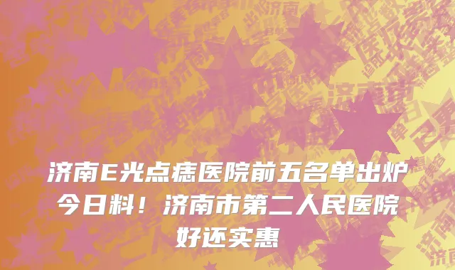 济南E光点痣医院前五名单出炉今日料!济南市第二人民医院好还实惠