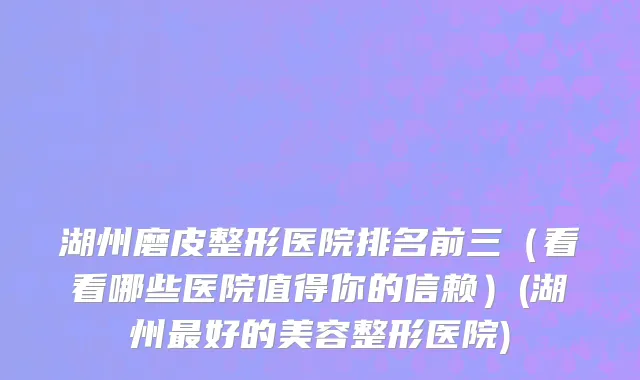 湖州磨皮整形医院排名前三（看看哪些医院值得你的信赖）(湖州最好的美容整形医院)