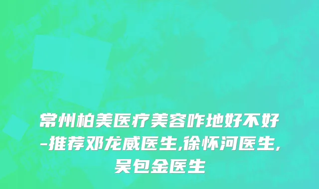 常州柏美医疗美容咋地好不好-推荐邓龙威医生,徐怀河医生,吴包金医生