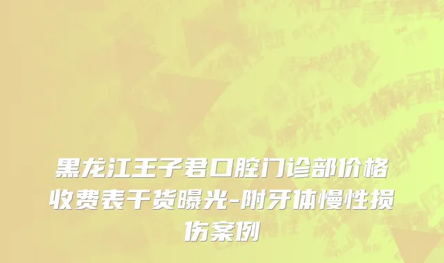 黑龙江王子君口腔门诊部价格收费表干货曝光-附牙体慢性损伤案例