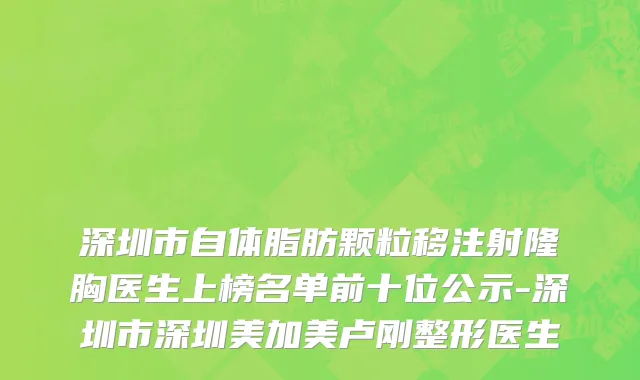 深圳市自体脂肪颗粒移注射隆胸医生上榜名单前十位公示-深圳市深圳美加美卢刚整形医生