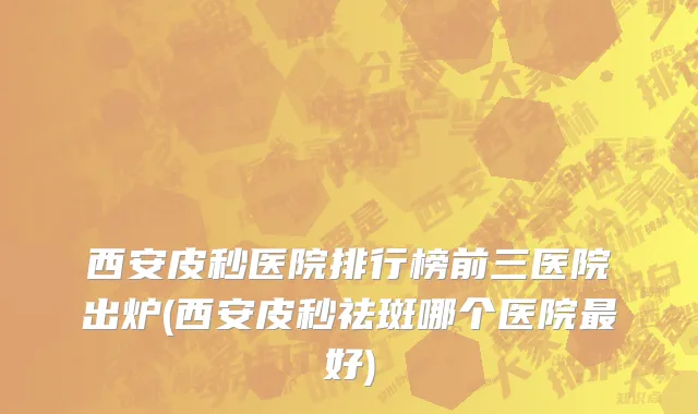 西安皮秒医院排行榜前三医院出炉(西安皮秒祛斑哪个医院最好)
