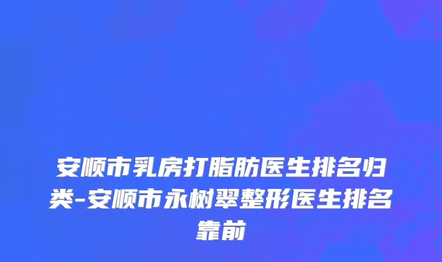 安顺市乳房打脂肪医生排名归类-安顺市永树翠整形医生排名靠前