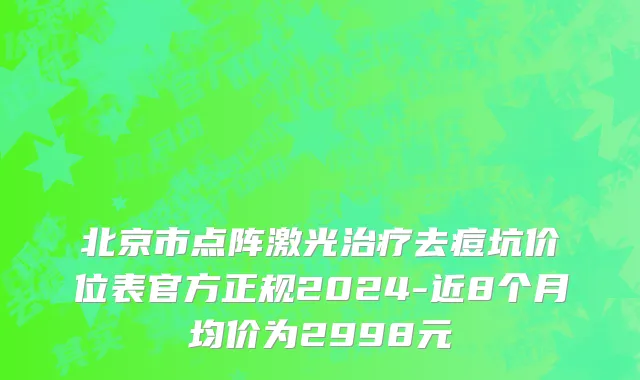 北京市点阵激光治疗去痘坑价位表官方正规2024-近8个月均价为2998元