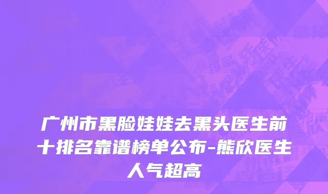 广州市黑脸娃娃去黑头医生前十排名靠谱榜单公布-熊欣医生人气超高