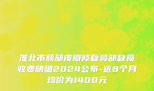 淮北市额部皮瓣修复鼻部缺损收费明细2024公布-近8个月均价为1400元