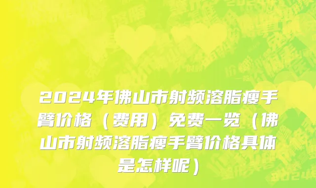 2024年佛山市射频溶脂瘦手臂价格（费用）免费一览（佛山市射频溶脂瘦手臂价格具体是怎样呢）