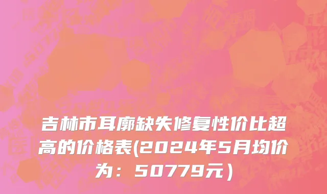 吉林市耳廓缺失修复性价比超高的价格表(2024年5月均价为：50779元）