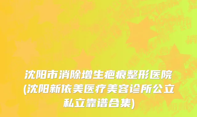 沈阳市消除增生疤痕整形医院(沈阳新依美医疗美容诊所公立私立靠谱合集)