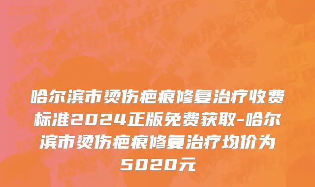哈尔滨市烫伤疤痕修复治疗收费标准2024正版免费获取-哈尔滨市烫伤疤痕修复治疗均价为5020元