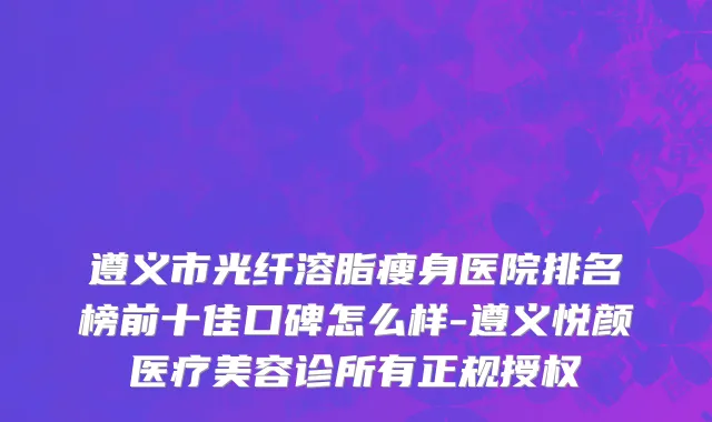 遵义市光纤溶脂瘦身医院排名榜前十佳口碑怎么样-遵义悦颜医疗美容诊所有正规授权