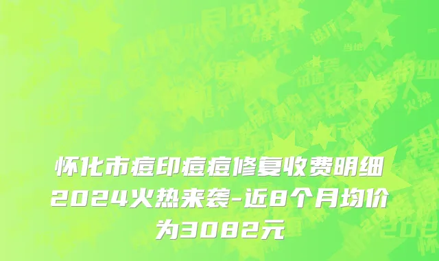 怀化市痘印痘痘修复收费明细2024火热来袭-近8个月均价为3082元