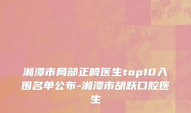 湘潭市局部正畸医生top10入围名单公布-湘潭市胡跃口腔医生