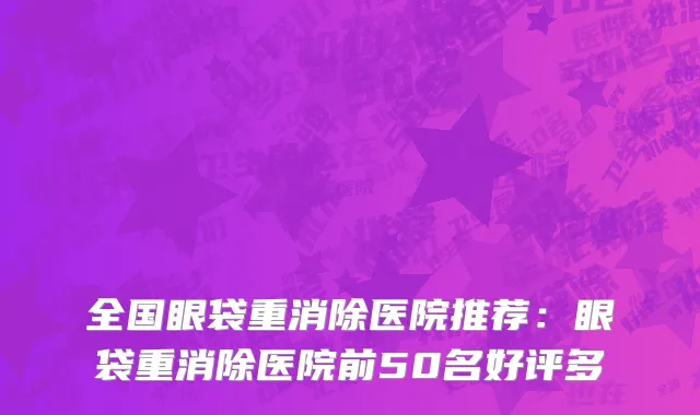 全国眼袋重消除医院推荐：眼袋重消除医院前50名好评多