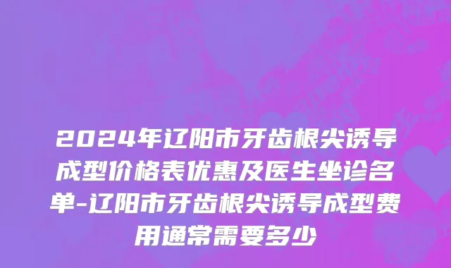 2024年辽阳市牙齿根尖诱导成型价格表优惠及医生坐诊名单-辽阳市牙齿根尖诱导成型费用通常需要多少