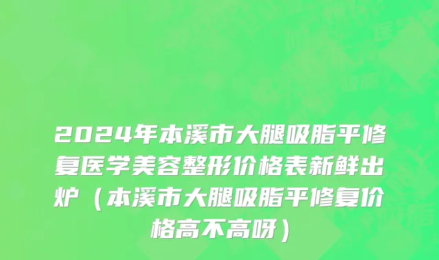 2024年本溪市大腿吸脂平修复医学美容整形价格表新鲜出炉（本溪市大腿吸脂平修复价格高不高呀）