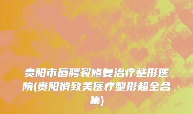 贵阳市唇腭裂修复治疗整形医院(贵阳俏致美医疗整形超全合集)