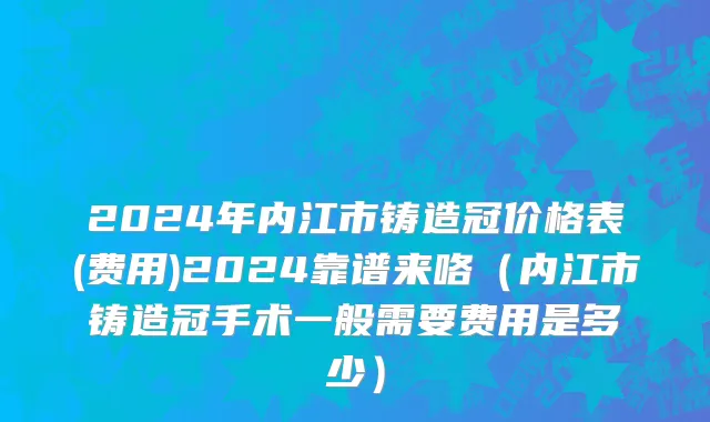 2024年内江市铸造冠价格表(费用)2024靠谱来咯（内江市铸造冠手术一般需要费用是多少）
