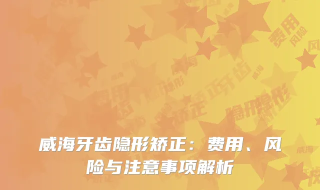威海牙齿隐形矫正：费用、风险与注意事项解析