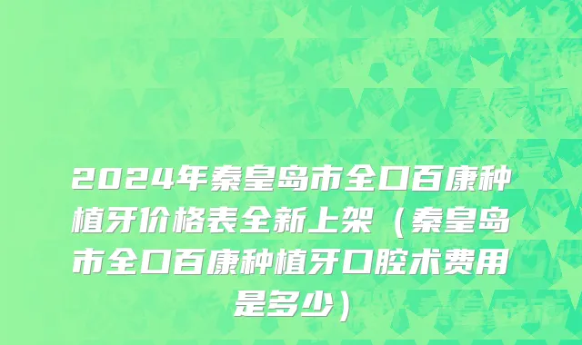 2024年秦皇岛市全口百康种植牙价格表全新上架（秦皇岛市全口百康种植牙口腔术费用是多少）